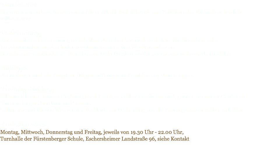 Mindestalter Interessentinnen bzw. Interessenten (ab 14 Jahre) sind jederzeit zum Zusehen oder Mitmachen herzlich willkommen! Probetraining Ein kostenloses Probetraining im Bujinkan Frankfurt kann jederzeit ohne Voranmeldung oder Terminvereinbarung stattfinden und kann maximal drei Wochen andauern. Danach muss man im 1. DJC Frankfurt am Main Mitglied werden, wenn man weitermachen möchte. Anfänger Für Anfänger sind alle Bujinkan-/Ninjutsu-Termine in Frankfurt am Main geeignet. Trainingskleidung Falls noch kein schwarzer Gi (Anzug) und Tabi (jap. Socken) verfügbar sind, genügt ein weißer Gi oder ein Shirt mit langer Sporthose und Socken. Schlappen sind für den Weg von der Umkleide zur Matte nötig, um die Trainingsmatten sauber zu halten. Trainingszeiten Montag, Mittwoch, Donnerstag und Freitag, jeweils von 19.30 Uhr - 22.00 Uhr, Turnhalle der Fürstenberger Schule, Eschersheimer Landstraße 96, siehe Kontakt 
